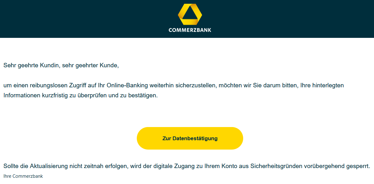 Sehr geehrte Kundin, sehr geehrter Kunde, um einen reibungslosen Zugriff auf Ihr Online-Banking weiterhin sicherzustellen, möchten wir Sie darum bitten, Ihre hinterlegten Informationen kurzfristig zu überprüfen und zu bestätigen. Zur Datenbestätigung Sollte die Aktualisierung nicht zeitnah erfolgen, wird der digitale Zugang zu Ihrem Konto aus Sicherheitsgründen vorübergehend gesperrt. Ihre Commerzbank