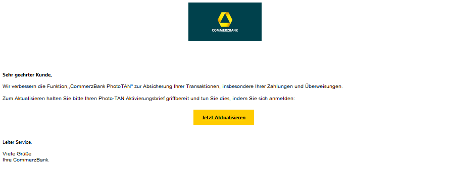 Sehr geehrter Kunde, Wir verbessern die Funktion,,СоmmегzВаnk PhotoTAN" zur Absicherung Ihrer Transaktionen, insbesondere Ihrer Zahlungen und Überweisungen. Zum Aktualisieren halten Sie bitte Ihren Photo-TAN Aktivierungsbrief griffbereit und tun Sie dies, indem Sie sich anmelden: Jetzt Aktualisieren Leiter Service. Viele Grüße Ihre СоmmегzВаnk.