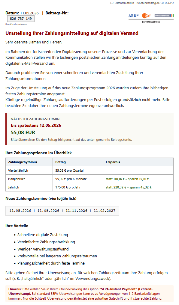 Screenshot einer E-Mail mit diesem Text: "Datum: 11.05.2026 	| 	Beitrags-Nr.: 826 737 149 Ihre Kundenreferenz 	ARD ZDF Deutschlandradio Beitragsservice Umstellung Ihrer Zahlungsmitteilung auf digitalen Versand  Sehr geehrte Damen und Herren,  im Rahmen der fortschreitenden Digitalisierung unserer Prozesse und zur Vereinfachung der Kommunikation stellen wir Ihre bisherigen postalischen Zahlungsmitteilungen künftig auf den digitalen E-Mail-Versand um.  Dadurch profitieren Sie von einer schnelleren und vereinfachten Zustellung Ihrer Zahlungsinformationen.  Im Zuge der Umstellung auf das neue Zahlungsprogramm 2026 wurden zudem Ihre bisherigen festen Zahlungstermine angepasst. Künftige regelmäßige Zahlungsaufforderungen per Post erfolgen grundsätzlich nicht mehr. Bitte beachten Sie daher Ihre neuen Zahlungstermine eigenverantwortlich. Nächster Zahlungstermin bis spätestens 12.05.2026 55,08 EUR Bitte überweisen Sie den Betrag fristgerecht auf das unten genannte Beitragskonto. Ihre Zahlungsoptionen im Überblick Zahlungsrhythmus 	Betrag 	Ersparnis Vierteljährlich 	55,08 € pro Quartal 	— Halbjährlich 	95,00 € pro 6 Monate 	statt 110,16 € – sparen 15,16 € Jährlich 	175,00 € pro Jahr 	statt 220,32 € – sparen 45,32 € Neue Zahlungstermine (vierteljährlich) 11.05.2026 | 11.08.2026 | 11.11.2026 | 11.02.2027 Ihre Vorteile      Schnellere digitale Zustellung     Vereinfachte Zahlungsabwicklung     Weniger Verwaltungsaufwand     Preisvorteile bei längeren Zahlungszeiträumen     Planungssicherheit durch feste Termine  Bitte geben Sie bei Ihrer Überweisung an, für welchen Zahlungszeitraum Ihre Zahlung erfolgen soll (z. B. „halbjährlich“ oder „jährlich“ im Verwendungszweck). Hinweis: Bitte wählen Sie in Ihrem Online-Banking die Option "SEPA-Instant Payment" (Echtzeit-Überweisung). Bei standard SEPA-Überweisungen kann es zu Verzögerungen von 1-2 Bankarbeitstagen kommen. Nur die Echtzeit-Überweisung gewährleistet eine sofortige Gutschrift und fristgerechte Zahlung."
