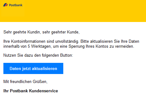 Sehr geehrte Kundin, sehr geehrter Kunde, Ihre Kontoinformationen sind unvollständig. Bitte aktualisieren Sie Ihre Daten innerhalb von 5 Werktagen, um eine Sperrung Ihres Kontos zu vermeiden. Nutzen Sie dazu den folgenden Button: Daten jetzt aktualisieren Mit freundlichen Grüßen, Ihr Postbank Kundenservice