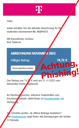 Screenshot einer Email mit Logo der "Telekom" und Text:" TELEKOM - ERLEBEN, WAS VERBINDET. Hallo, anbei erhalten Sie die aktuelle Abrechnung für Ihr laufendes Abonnement Nr. 48291573. Mit freundlichen Grüßen Ihre Telekom ABRECHNUNG NOVEMBER 2025 Fälliger Betrag 74,72 € Rechnung ansehen Der Betrag von 74,72 € wird am 21.11.2025 vom bekannten Konto abgebucht. Ihr Rechnungsarchiv, inklusive Gutschriften und Einzelnachweisen, steht Ihnen im Kundencenter zur Verfügung. Sie möchten prüfen, ob offene Beträge bestehen? Der Kontoauszug zeigt Ihnen alle Bewegungen der letzten 12 Monate."