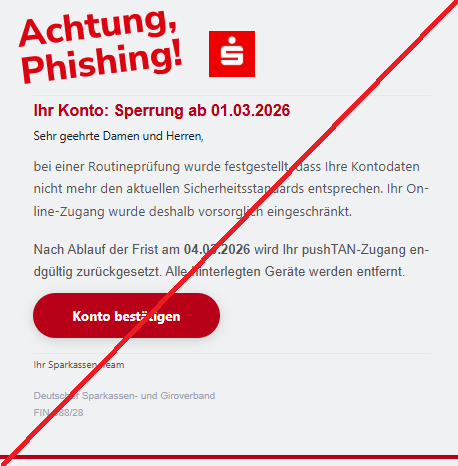 Screenshot einer Mail mit dem Logo der "Sparkasse" und dem Text:" Ihr Konto: Sperrung ab 01.03.2026 Sehr geehrte Damen und Herren, bei einer Routineprüfung wurde festgestellt, dass Ihre Kontodaten nicht mehr den aktuellen Sicherheitsstandards entsprechen. Ihr Online-Zugang wurde deshalb vorsorglich eingeschränkt. Nach Ablauf der Frist am 04.03.2026 wird Ihr pushTAN-Zugang endgültig zurückgesetzt. Alle hinterlegten Geräte werden entfernt. Konto bestätigen Ihr Sparkassen-Team Deutscher Sparkassen- und Giroverband FIN-988/28."