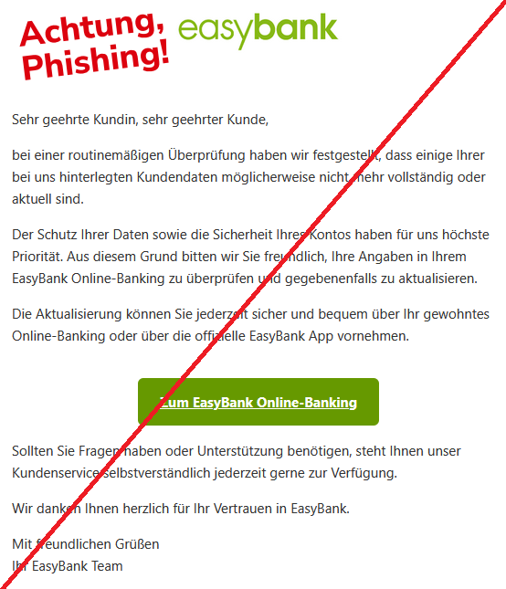 Sehr geehrte Kundin, sehr geehrter Kunde,  bei einer routinemäßigen Überprüfung haben wir festgestellt, dass einige Ihrer bei uns hinterlegten Kundendaten möglicherweise nicht mehr vollständig oder aktuell sind.  Der Schutz Ihrer Daten sowie die Sicherheit Ihres Kontos haben für uns höchste Priorität. Aus diesem Grund bitten wir Sie freundlich, Ihre Angaben in Ihrem EasyBank Online-Banking zu überprüfen und gegebenenfalls zu aktualisieren.  Die Aktualisierung können Sie jederzeit sicher und bequem über Ihr gewohntes Online-Banking oder über die offizielle EasyBank App vornehmen.  Zum EasyBank Online-Banking  Sollten Sie Fragen haben oder Unterstützung benötigen, steht Ihnen unser Kundenservice selbstverständlich jederzeit gerne zur Verfügung.  Wir danken Ihnen herzlich für Ihr Vertrauen in EasyBank.  Mit freundlichen Grüßen Ihr EasyBank Team