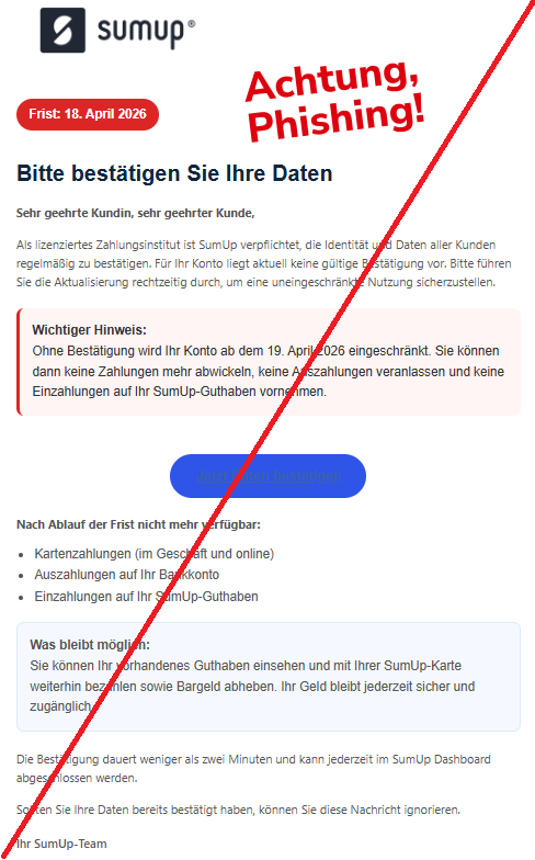 Screenshot einer Mail mit dem Logo von "SumUp" und dem Text:"Frist: 18. April 2026 Bitte bestätigen Sie Ihre Daten Sehr geehrte Kundin, sehr geehrter Kunde, Als lizenziertes Zahlungsinstitut ist SumUp verpflichtet, die Identität und Daten aller Kunden regelmäßig zu bestätigen. Für Ihr Konto liegt aktuell keine gültige Bestätigung vor. Bitte führen Sie die Aktualisierung rechtzeitig durch, um eine uneingeschränkte Nutzung sicherzustellen. Wichtiger Hinweis: Ohne Bestätigung wird Ihr Konto ab dem 19. April 2026 eingeschränkt. Sie können dann keine Zahlungen mehr abwickeln, keine Auszahlungen veranlassen und keine Einzahlungen auf Ihr SumUp-Guthaben vornehmen. Jetzt Daten bestätigen Nach Ablauf der Frist nicht mehr verfügbar: Kartenzahlungen (im Geschäft und online) Auszahlungen auf Ihr Bankkonto Einzahlungen auf Ihr SumUp-Guthaben Was bleibt möglich: Sie können Ihr vorhandenes Guthaben einsehen und mit Ihrer SumUp-Karte weiterhin bezahlen sowie Bargeld abheben. Ihr Geld bleibt jederzeit sicher und zugänglich. Die Bestätigung dauert weniger als zwei Minuten und kann jederzeit im SumUp Dashboard abgeschlossen werden. Sollten Sie Ihre Daten bereits bestätigt haben, können Sie diese Nachricht ignorieren. Ihr SumUp-Team".