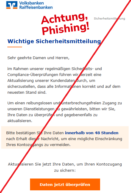 Screenshot einer Mail mit dem Logo der "Volksbanken und Raiffeisenbanken" und dem Text: " Volksbank Logo  Sicherheitsmitteilung Wichtige Sicherheitsmitteilung  Sehr geehrte Damen und Herren, im Rahmen unserer regelmäßigen Sicherheits- und Compliance-Überprüfungen führen wir derzeit eine Aktualisierung unserer Kundendaten durch, um sicherzustellen, dass alle Informationen korrekt und auf dem neuesten Stand sind. Um einen reibungslosen und unterbrechungsfreien Zugang zu unseren Dienstleistungen zu gewährleisten, bitten wir Sie, Ihre Daten zu überprüfen und gegebenenfalls zu aktualisieren. Bitte bestätigen Sie Ihre Daten innerhalb von 48 Stunden nach Erhalt dieser Nachricht, um eine mögliche Einschränkung Ihres Kontozugangs zu vermeiden. Aktualisieren Sie jetzt Ihre Daten, um Ihren Kontozugang zu sichern: Daten jetzt überprüfen".