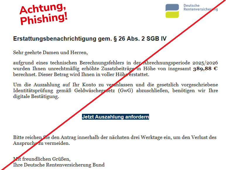 Erstattungsbenachrichtigung gem. § 26 Abs. 2 SGB IV  Sehr geehrte Damen und Herren,  aufgrund eines technischen Berechnungsfehlers in der Abrechnungsperiode 2025/2026 wurden Ihnen unrechtmäßig erhöhte Zusatzbeiträge in Höhe von insgesamt 389,88 € berechnet. Dieser Betrag wird Ihnen in voller Höhe erstattet.  Um die Auszahlung auf Ihr Konto zu veranlassen und die gesetzlich vorgeschriebene Identitätsprüfung gemäß Geldwäschegesetz (GwG) abzuschließen, benötigen wir Ihre digitale Bestätigung.  Jetzt Auszahlung anfordern  Bitte reichen Sie den Antrag innerhalb der nächsten drei Werktage ein, um den Verlust des Anspruchs zu vermeiden.  Mit freundlichen Grüßen, Ihre Deutsche Rentenversicherung Bund 