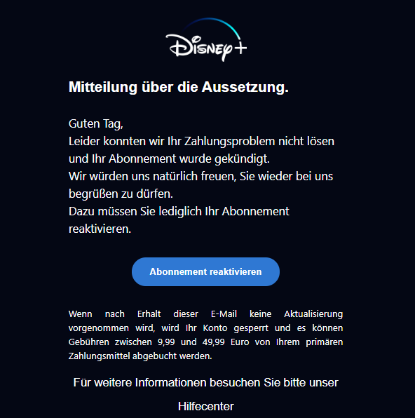 Screenshot einer E-Mail mit Logo von Disney+ und Text: "logobps Mitteilung über die Aussetzung. Guten Tag, Leider konnten wir Ihr Zahlungsproblem nicht lösen und Ihr Abonnement wurde gekündigt. Wir würden uns natürlich freuen, Sie wieder bei uns begrüßen zu dürfen. Dazu müssen Sie lediglich Ihr Abonnement reaktivieren. Abonnement reaktivieren Wenn nach Erhalt dieser E-Mail keine Aktualisierung vorgenommen wird, wird Ihr Konto gesperrt und es können Gebühren zwischen 9,99 und 49,99 Euro von Ihrem primären Zahlungsmittel abgebucht werden. Für weitere Informationen besuchen Sie bitte unser Hilfecenter"