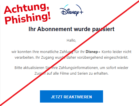 Screenshot einer E-Mail mit Logo von Disney+ und Text: " Ihr Abonnement wurde pausiert Hallo,  wir konnten Ihre monatliche Zahlung für Ihr Disnep+ Konto leider nicht verarbeiten. Ihr Zugang wurde daher vorübergehend eingeschränkt.  Bitte aktualisieren Sie Ihre Zahlungsinformationen, um sofort wieder Zugriff auf alle Filme und Serien zu erhalten.  JETZT REAKTIVIEREN"