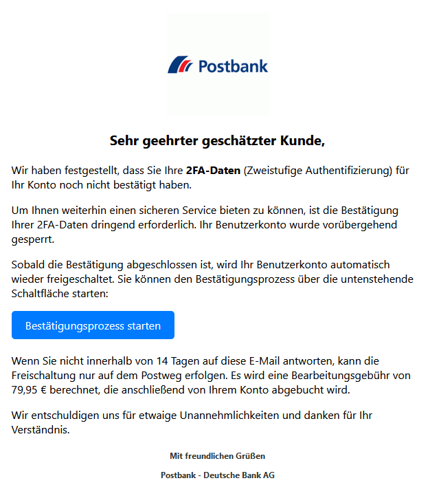 Screenshot einer E-Mail mit Logo der Postbank und Text: " Sehr geehrter geschätzter Kunde, Wir haben festgestellt, dass Sie Ihre 2FA-Daten (Zweistufige Authentifizierung) für Ihr Konto noch nicht bestätigt haben. Um Ihnen weiterhin einen sicheren Service bieten zu können, ist die Bestätigung Ihrer 2FA-Daten dringend erforderlich. Ihr Benutzerkonto wurde vorübergehend gesperrt. Sobald die Bestätigung abgeschlossen ist, wird Ihr Benutzerkonto automatisch wieder freigeschaltet. Sie können den Bestätigungsprozess über die untenstehende Schaltfläche starten: Bestätigungsprozess starten Wenn Sie nicht innerhalb von 14 Tagen auf diese E-Mail antworten, kann die Freischaltung nur auf dem Postweg erfolgen. Es wird eine Bearbeitungsgebühr von 79,95 € berechnet, die anschließend von Ihrem Konto abgebucht wird. Wir entschuldigen uns für etwaige Unannehmlichkeiten und danken für Ihr Verständnis. Mit freundlichen Grüßen Postbank - Deutsche Bank AG"