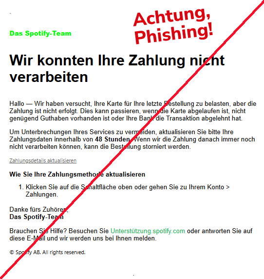 Screenshot einer E-Mail mit dem Logo von Spotify und Text: "Das Spotify-Team Wir konnten Ihre Zahlung nicht verarbeiten Hallo — Wir haben versucht, Ihre Karte für Ihre letzte Bestellung zu belasten, aber die Zahlung ist nicht erfolgt. Dies kann passieren, wenn die Karte abgelaufen ist, nicht genügend Guthaben vorhanden ist oder Ihre Bank die Transaktion abgelehnt hat. Um Unterbrechungen Ihres Services zu vermeiden, aktualisieren Sie bitte Ihre Zahlungsdaten innerhalb von 48 Stunden. Wenn wir die Zahlung danach immer noch nicht verarbeiten können, kann die Bestellung storniert werden. Zahlungsdetails aktualisieren Wie Sie Ihre Zahlungsmethode aktualisieren Klicken Sie auf die Schaltfläche oben oder gehen Sie zu Ihrem Konto > Zahlungen. Danke fürs Zuhören, Das Spotify-Team Brauchen Sie Hilfe? Besuchen Sie Unterstützung.spotify.com oder antworten Sie auf diese E-Mail und wir werden uns bei Ihnen melden. © Spotify AB. All rights reserved."