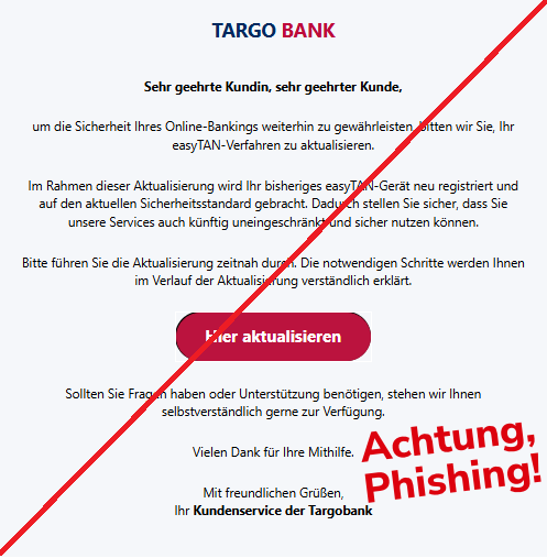 Screenshot einer E-Mail mit Logo der Targobank und Text: "TARGO BANK    Sehr geehrte Kundin, sehr geehrter Kunde,  um die Sicherheit Ihres Online-Bankings weiterhin zu gewährleisten, bitten wir Sie, Ihr easyTAN-Verfahren zu aktualisieren.  Im Rahmen dieser Aktualisierung wird Ihr bisheriges easyTAN-Gerät neu registriert und auf den aktuellen Sicherheitsstandard gebracht. Dadurch stellen Sie sicher, dass Sie unsere Services auch künftig uneingeschränkt und sicher nutzen können.  Bitte führen Sie die Aktualisierung zeitnah durch. Die notwendigen Schritte werden Ihnen im Verlauf der Aktualisierung verständlich erklärt.  Hier aktualisieren Sollten Sie Fragen haben oder Unterstützung benötigen, stehen wir Ihnen selbstverständlich gerne zur Verfügung.  Vielen Dank für Ihre Mithilfe.  Mit freundlichen Grüßen, Ihr Kundenservice der Targobank"