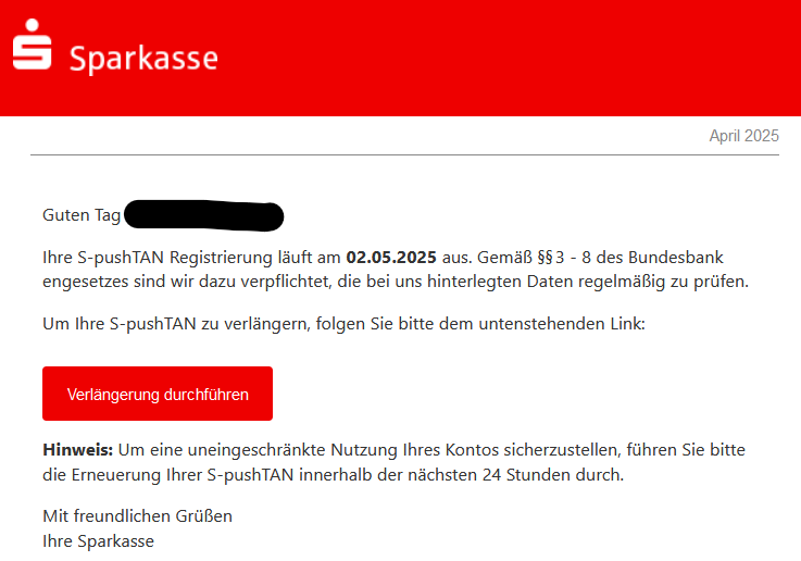Guten Tag XY, Ihre S-pushTAN Registrierung läuft am 02.05.2025 aus. Gemäß §§ 3 - 8 des Bundesbankengesetzes sind wir dazu verpflichtet die bei uns hinterlegten Daten regelmäßig zu prüfen. Um Ihre S-pushTAN zu verlängern, folgen Sie bitte dem untenstehenden Link: Verlängerung durchführen Wichtig: Um eine uneingeschränkte Nutzung Ihres Kontos sicherzustellen, führen Sie bitte die Erneuerung Ihrer S-pushTAN innerhalb der nächsten 24 Stunden durch. Mit freundlichen Grüßen, Ihre Sparkasse