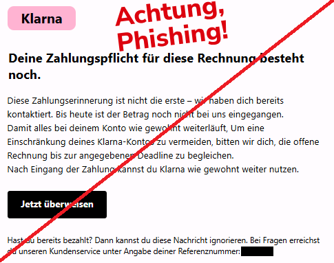 Screenshot einer Mail mit dem Logo von "Klarna" und dem Text: " Klarna Deine Zahlungspflicht für diese Rechnung besteht noch. Diese Zahlungserinnerung ist nicht die erste – wir haben dich bereits kontaktiert. Bis heute ist der Betrag noch nicht bei uns eingegangen. Damit alles bei deinem Konto wie gewohnt weiterläuft, Um eine Einschränkung deines Klarna-Kontos zu vermeiden, bitten wir dich, die offene Rechnung bis zur angegebenen Deadline zu begleichen. Nach Eingang der Zahlung kannst du Klarna wie gewohnt weiter nutzen. Jetzt überweisen	 Hast du bereits bezahlt? Dann kannst du diese Nachricht ignorieren. Bei Fragen erreichst du unseren Kundenservice unter Angabe deiner Referenznummer: XXXXX".